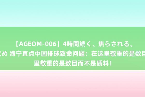 【AGEOM-006】4時間続く、焦らされる、すごい亀頭攻め 海宁直点中国排球致命问题：在这里敬重的是数目而不是质料！