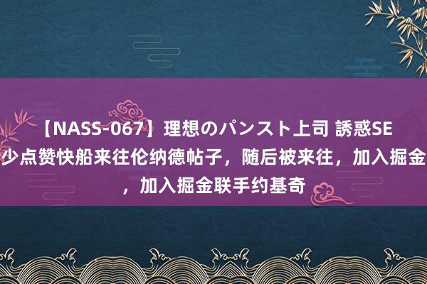 【NASS-067】理想のパンスト上司 誘惑SEX総集編 威少点赞快船来往伦纳德帖子，随后被来往，加入掘金联手约基奇