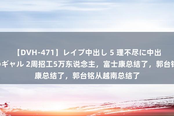 【DVH-471】レイプ中出し 5 理不尽に中出しされた7人のギャル 2周招工5万东说念主，富士康总结了，郭台铭从越南总结了