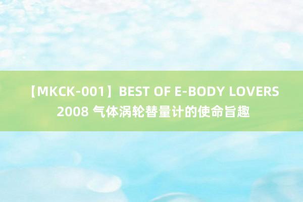 【MKCK-001】BEST OF E-BODY LOVERS 2008 气体涡轮替量计的使命旨趣