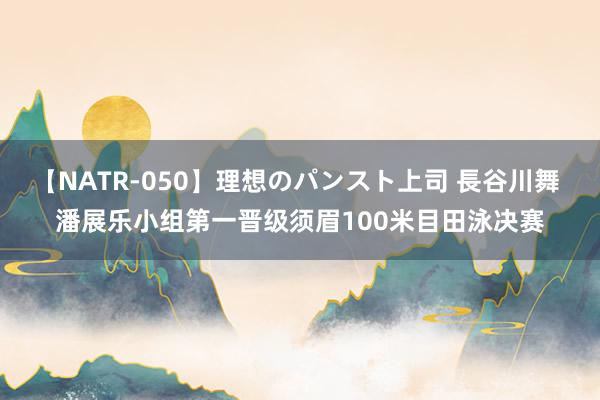 【NATR-050】理想のパンスト上司 長谷川舞 潘展乐小组第一晋级须眉100米目田泳决赛