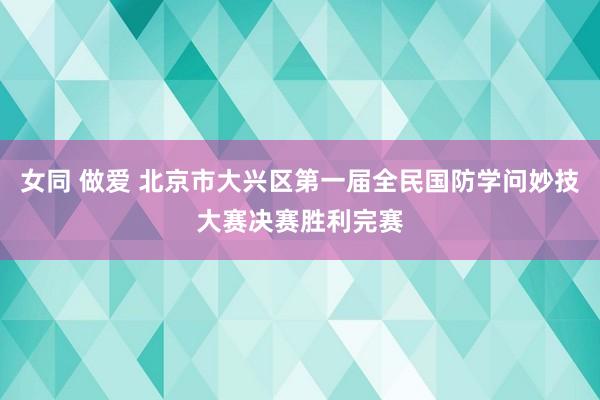 女同 做爱 北京市大兴区第一届全民国防学问妙技大赛决赛胜利完赛