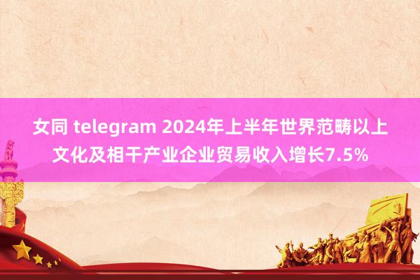 女同 telegram 2024年上半年世界范畴以上文化及相干产业企业贸易收入增长7.5%