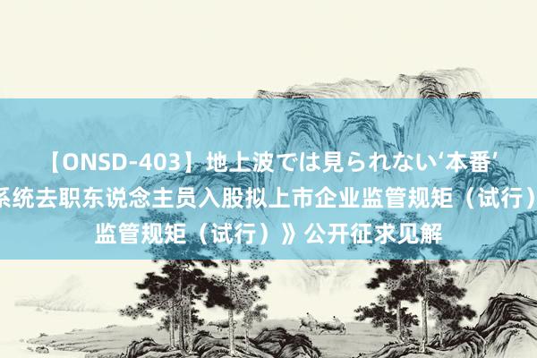 【ONSD-403】地上波では見られない‘本番’4時間 《证监会系统去职东说念主员入股拟上市企业监管规矩（试行）》公开征求见解