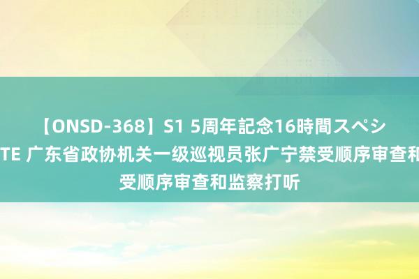 【ONSD-368】S1 5周年記念16時間スペシャル WHITE 广东省政协机关一级巡视员张广宁禁受顺序审查和监察打听