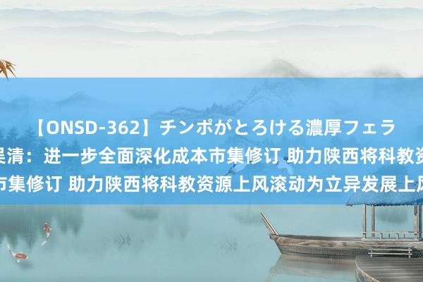 【ONSD-362】チンポがとろける濃厚フェラチオ4時間 证监会主席吴清：进一步全面深化成本市集修订 助力陕西将科教资源上风滚动为立异发展上风