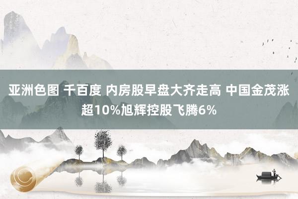 亚洲色图 千百度 内房股早盘大齐走高 中国金茂涨超10%旭辉控股飞腾6%