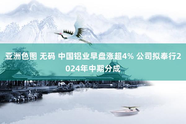 亚洲色图 无码 中国铝业早盘涨超4% 公司拟奉行2024年中期分成