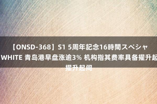 【ONSD-368】S1 5周年記念16時間スペシャル WHITE 青岛港早盘涨逾3% 机构指其费率具备擢升起间