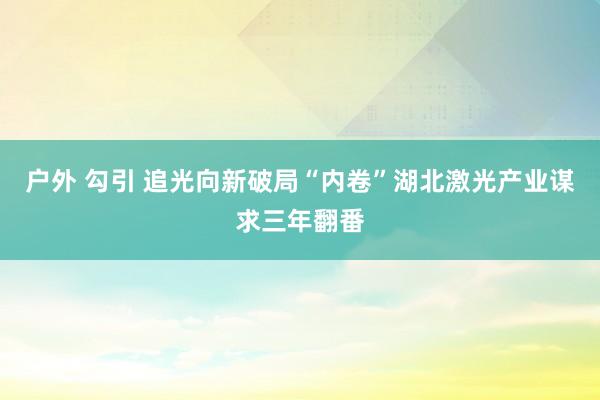 户外 勾引 追光向新破局“内卷”湖北激光产业谋求三年翻番