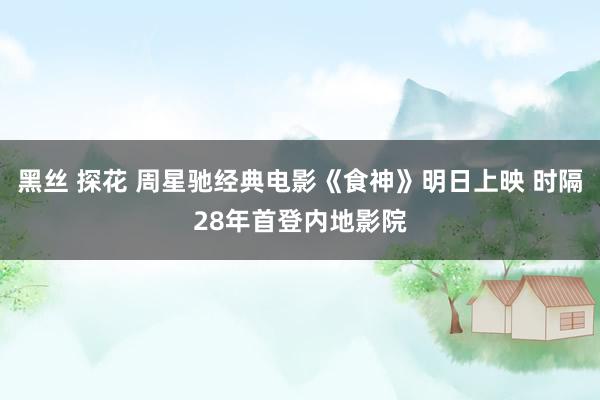 黑丝 探花 周星驰经典电影《食神》明日上映 时隔28年首登内地影院