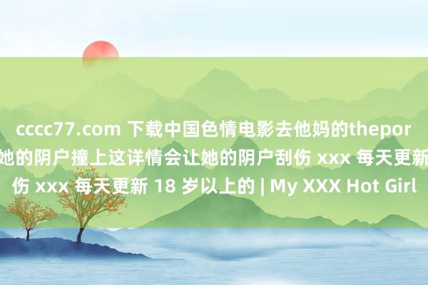 cccc77.com 下载中国色情电影去他妈的theporndude漂亮的腰匀称的让她的阴户撞上这详情会让她的阴户刮伤 xxx 每天更新 18 岁以上的 | My XXX Hot Girl