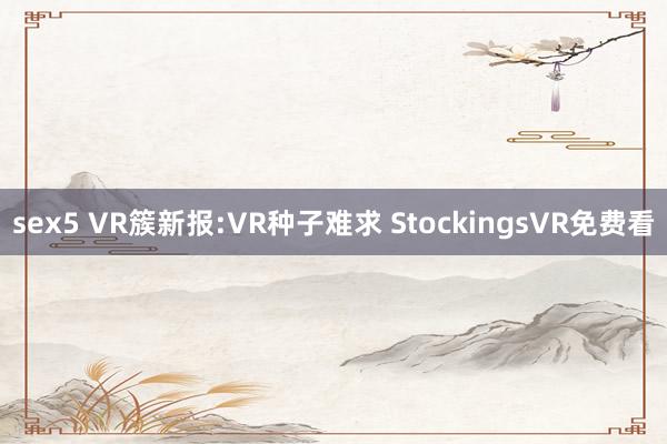 sex5 VR簇新报:VR种子难求 StockingsVR免费看