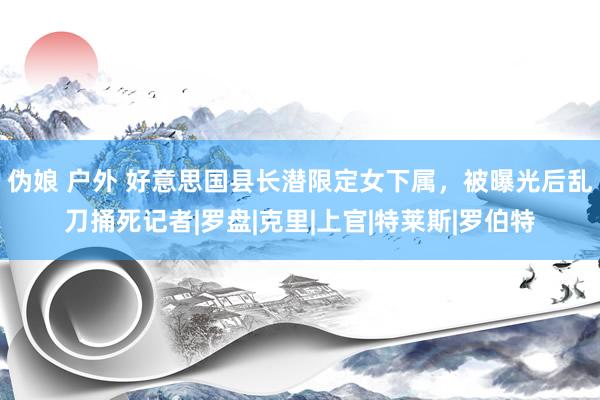 伪娘 户外 好意思国县长潜限定女下属，被曝光后乱刀捅死记者|罗盘|克里|上官|特莱斯|罗伯特