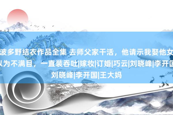 波多野结衣作品全集 去师父家干活，他请示我娶他女儿，我以为不满目，一直装吞吐|嫁妆|订婚|巧云|刘晓峰|李开国|王大妈