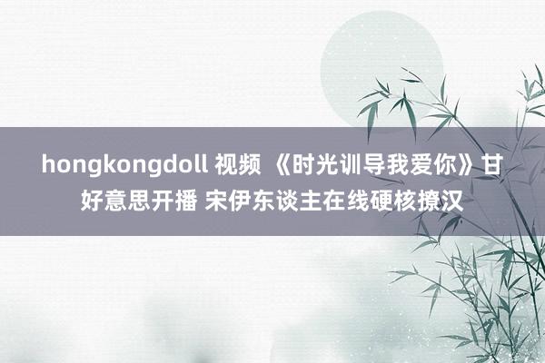 hongkongdoll 视频 《时光训导我爱你》甘好意思开播 宋伊东谈主在线硬核撩汉