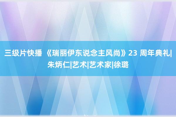 三级片快播 《瑞丽伊东说念主风尚》23 周年典礼|朱炳仁|艺术|艺术家|徐璐