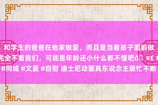 和学生的爸爸在他家做爱，而且是当着孩子面前做爱，太刺激了，孩子完全不看我们，可能是年龄还小什么都不懂吧🤣 #同城 #文爱 #自慰 迪士尼动画真东说念主版忙不断 《阿拉丁》前传搬银幕