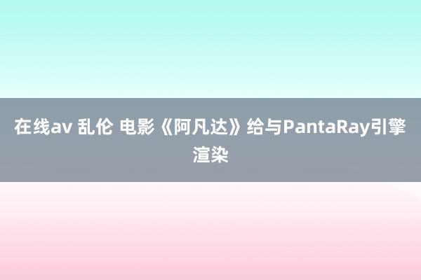 在线av 乱伦 电影《阿凡达》给与PantaRay引擎渲染