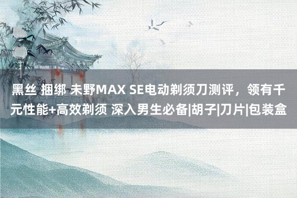 黑丝 捆绑 未野MAX SE电动剃须刀测评，领有千元性能+高效剃须 深入男生必备|胡子|刀片|包装盒