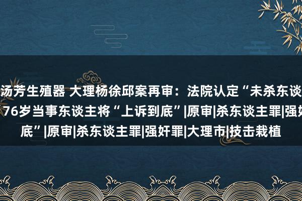 汤芳生殖器 大理杨徐邱案再审：法院认定“未杀东谈主”但强奸获刑10年 76岁当事东谈主将“上诉到底”|原审|杀东谈主罪|强奸罪|大理市|技击栽植