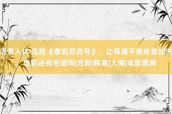 汤芳人体 完胜《泰坦尼克号》，让导演不息家贫如洗，电影还有但愿吗|方励|韩寒|大海|电影票房