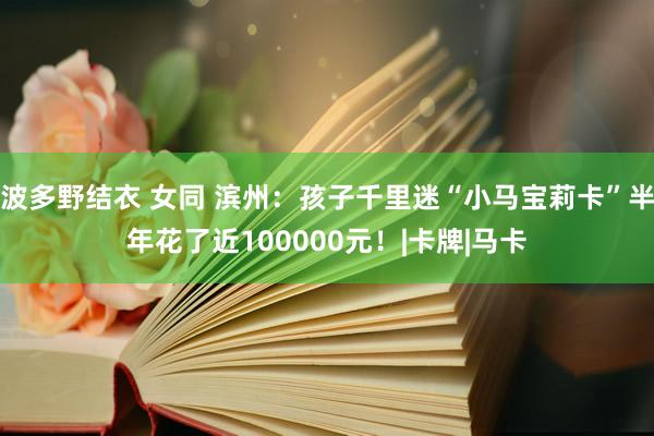 波多野结衣 女同 滨州：孩子千里迷“小马宝莉卡”半年花了近100000元！|卡牌|马卡