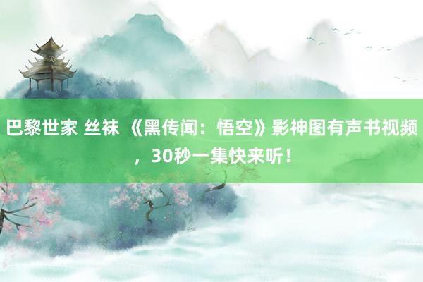 巴黎世家 丝袜 《黑传闻：悟空》影神图有声书视频，30秒一集快来听！