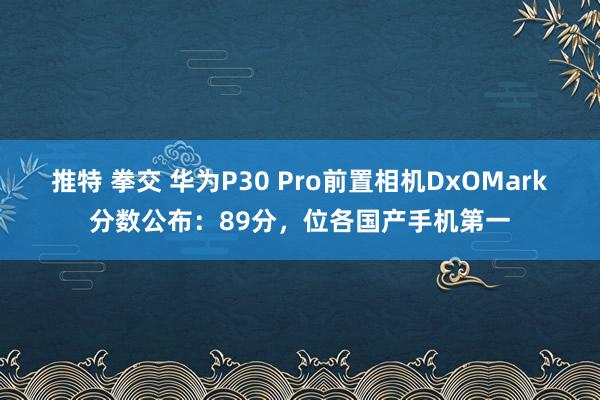 推特 拳交 华为P30 Pro前置相机DxOMark分数公布：89分，位各国产手机第一