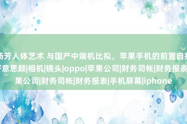 汤芳人体艺术 与国产中端机比拟，苹果手机的前置自拍效能差距昭彰？|好意思颜|相机|镜头|oppo|苹果公司|财务司帐|财务报表|手机屏幕|iphone