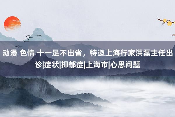 动漫 色情 十一足不出省，特邀上海行家洪磊主任出诊|症状|抑郁症|上海市|心思问题