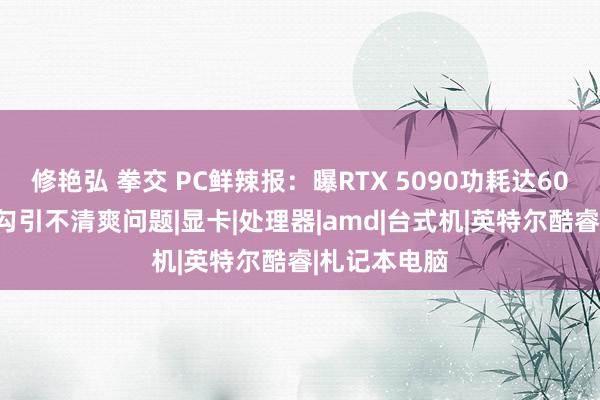 修艳弘 拳交 PC鲜辣报：曝RTX 5090功耗达600W 英特尔勾引不清爽问题|显卡|处理器|amd|台式机|英特尔酷睿|札记本电脑