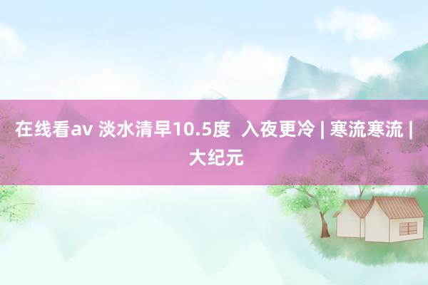 在线看av 淡水清早10.5度  入夜更冷 | 寒流寒流 | 大纪元