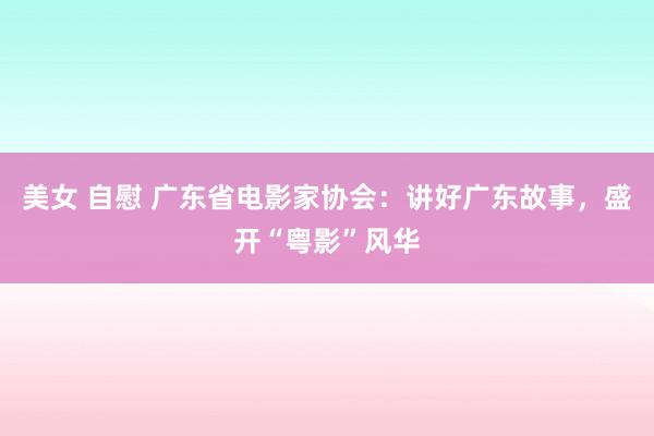 美女 自慰 广东省电影家协会：讲好广东故事，盛开“粤影”风华